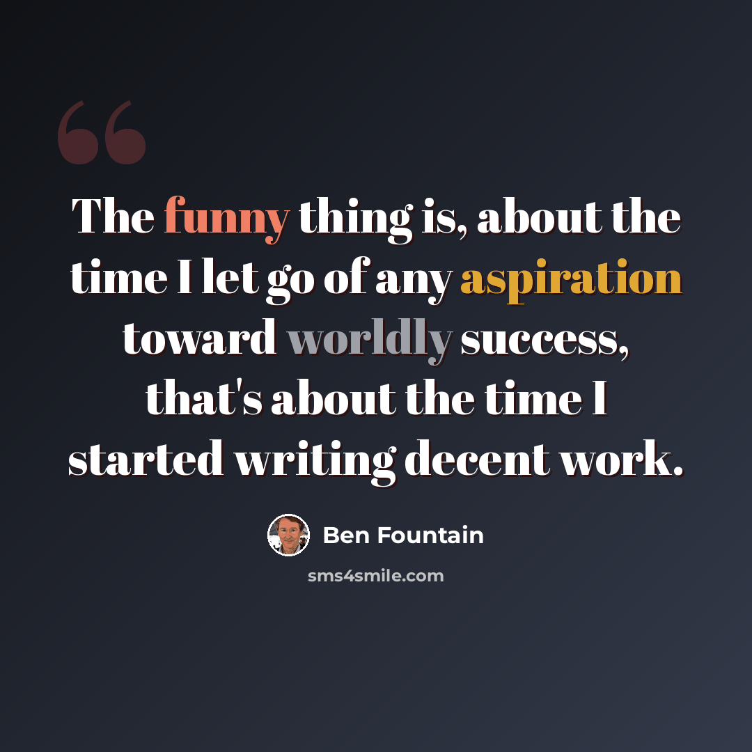 “The funny thing is, about the time I let go of any aspiration toward worldly success, that's about the time I started writing decent work.” quote by Ben Fountain