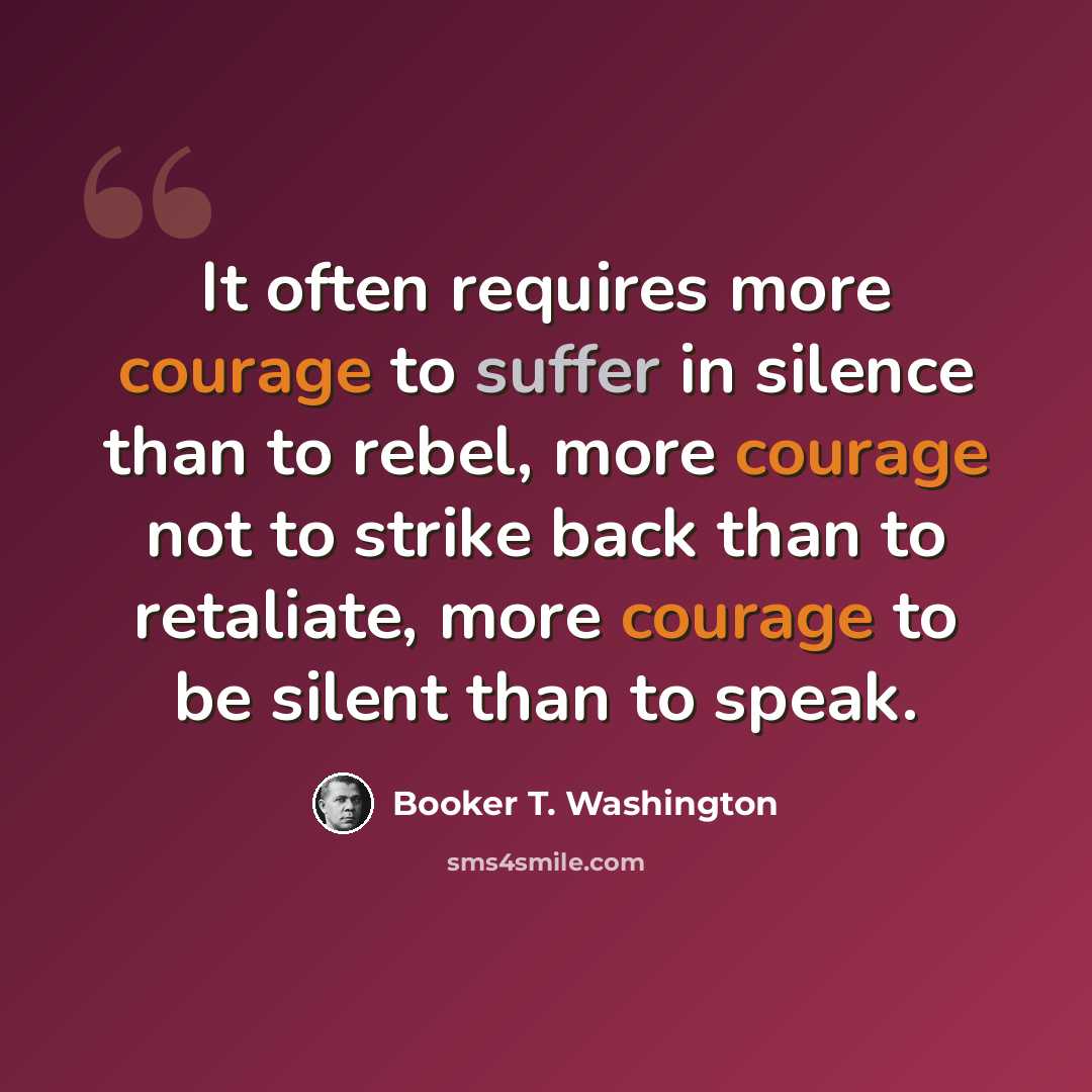 “It often requires more courage to suffer in silence than to rebel, more courage not to strike back than to retaliate, more courage to be silent than to speak.” quote by Booker T. Washington