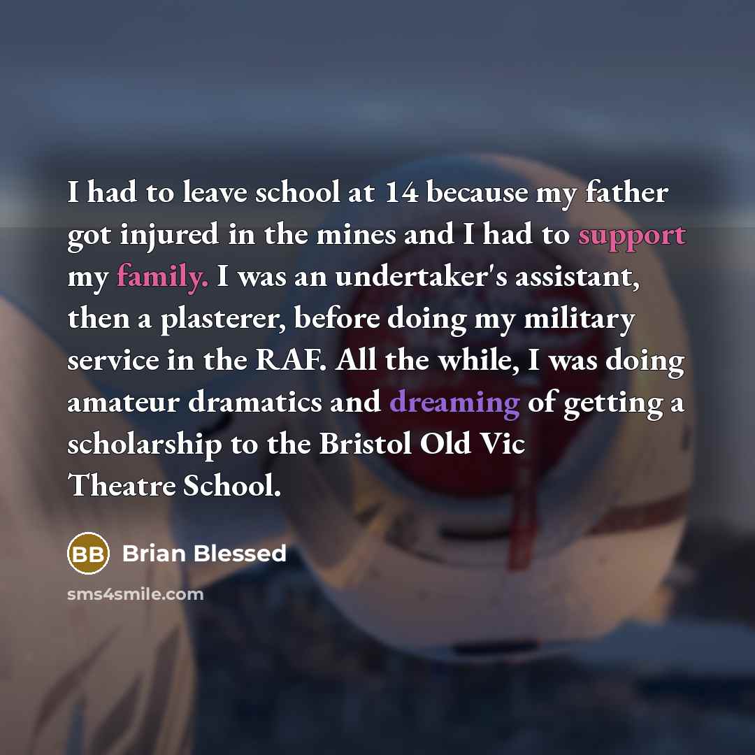 “I had to leave school at 14 because my father got injured in the mines and I had to support my family. I was an undertaker's assistant, then a plasterer, before doing my military service in the RAF. All the while, I was doing amateur dramatics and dreaming of getting a scholarship to the Bristol…” quote by Brian Blessed