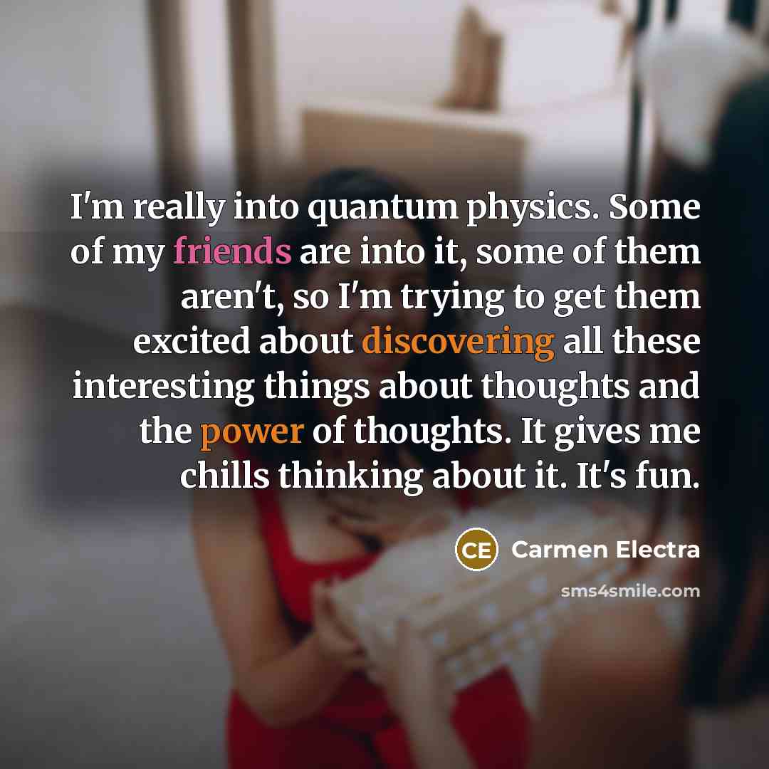“I'm really into quantum physics. Some of my friends are into it, some of them aren't, so I'm trying to get them excited about discovering all these interesting things about thoughts and the power of thoughts. It gives me chills thinking about it. It's fun.” quote by Carmen Electra