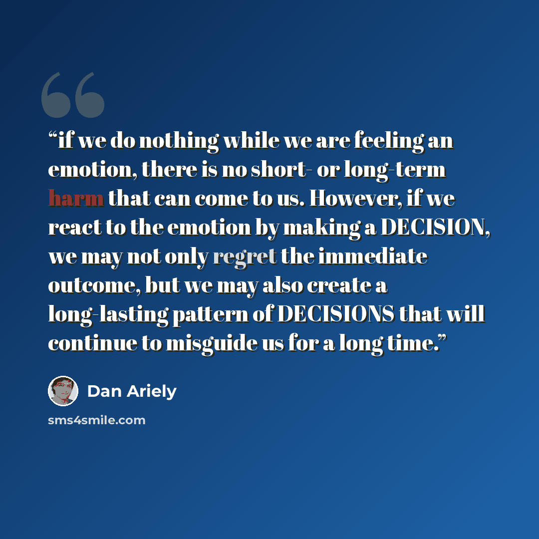 “if we do nothing while we are feeling an emotion, there is no short- or long-term harm that can come to us. However, if we react to the emotion by making a DECISION, we may not only regret the immediate outcome, but we may also create a long-lasting pattern of DECISIONS that will continue to…” quote by Dan Ariely