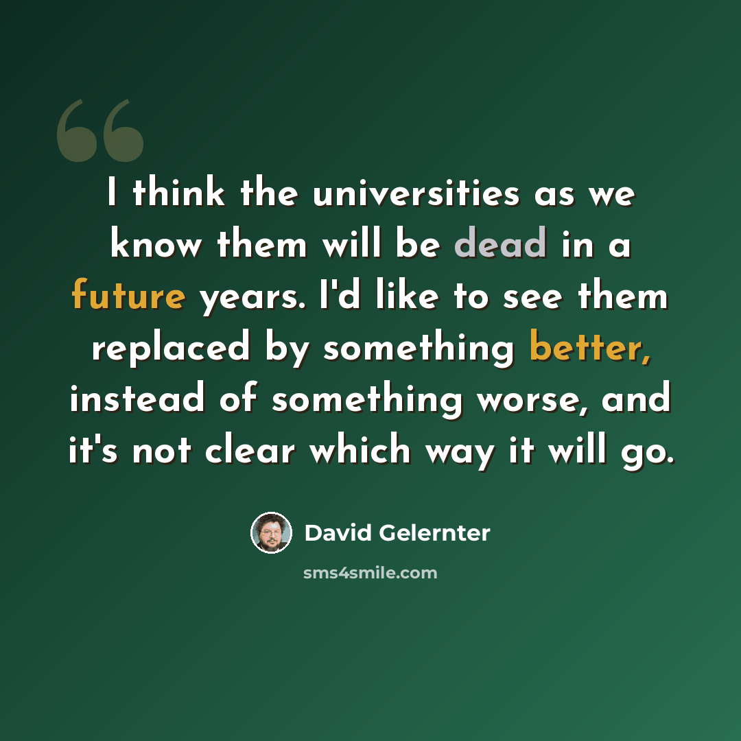 “I think the universities as we know them will be dead in a future years. I'd like to see them replaced by something better, instead of something worse, and it's not clear which way it will go.” quote by David Gelernter