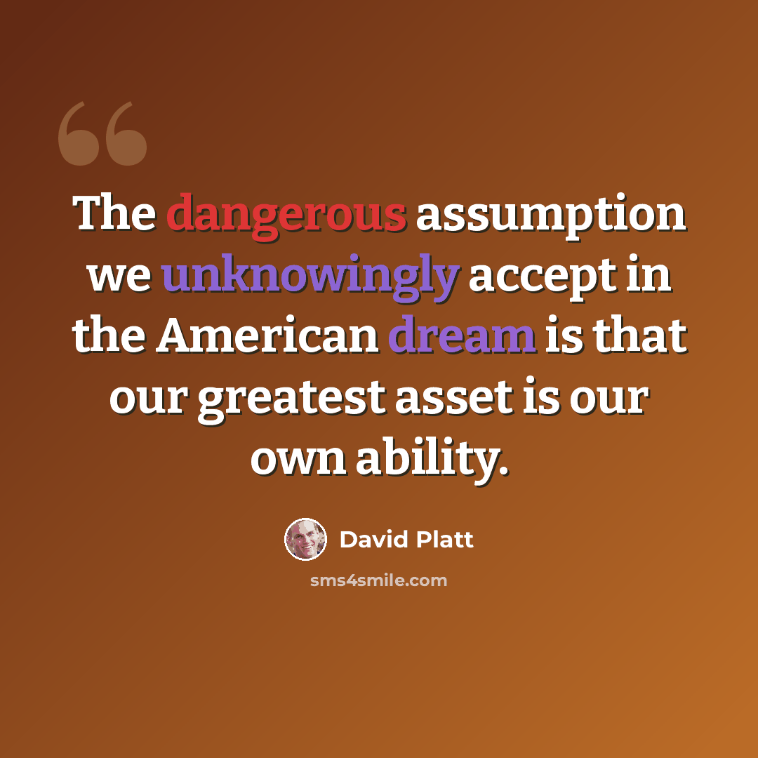 “The dangerous assumption we unknowingly accept in the American dream is that our greatest asset is our own ability.” quote by David Platt