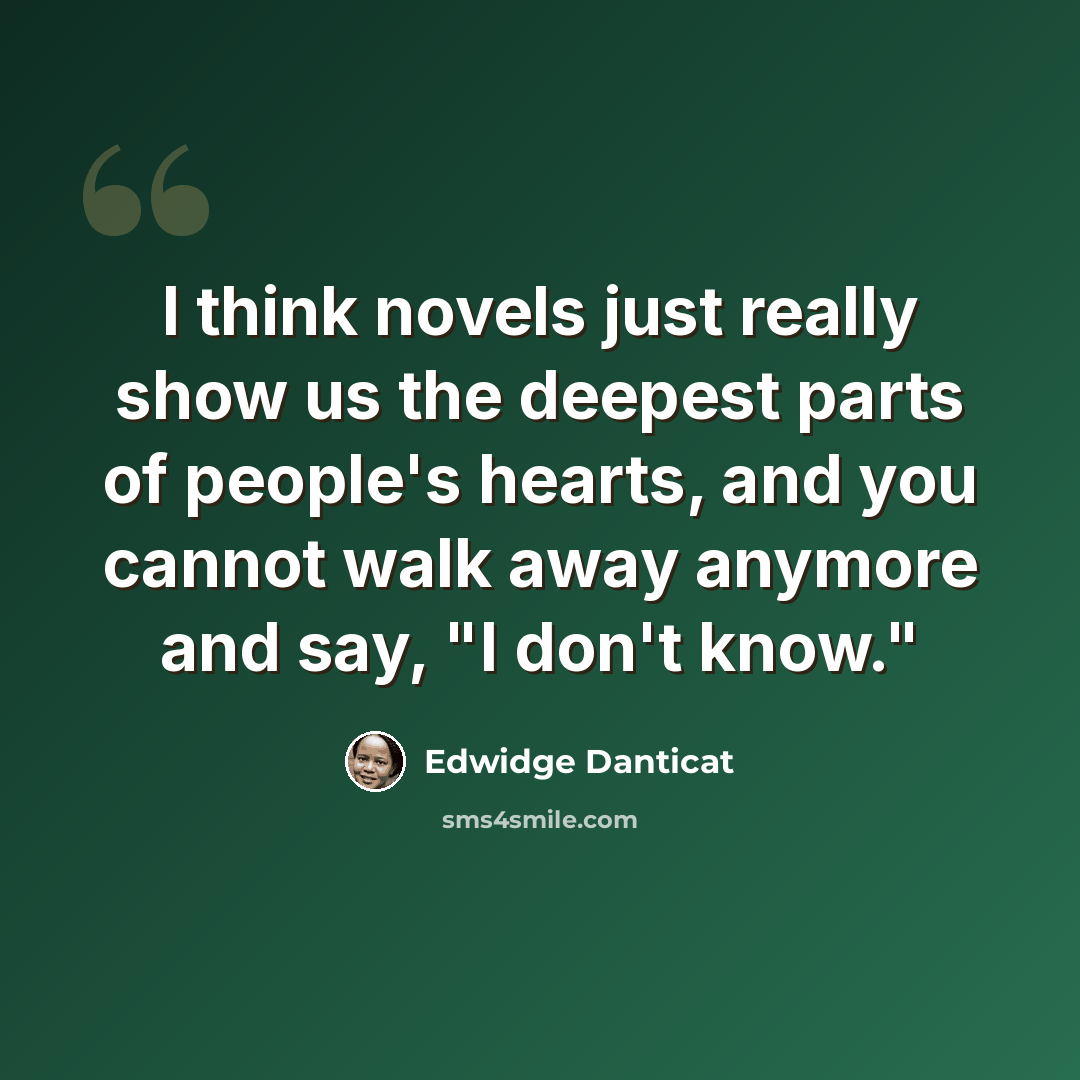 “I think novels just really show us the deepest parts of people's hearts, and you cannot walk away anymore and say, "I don't know."” quote by Edwidge Danticat