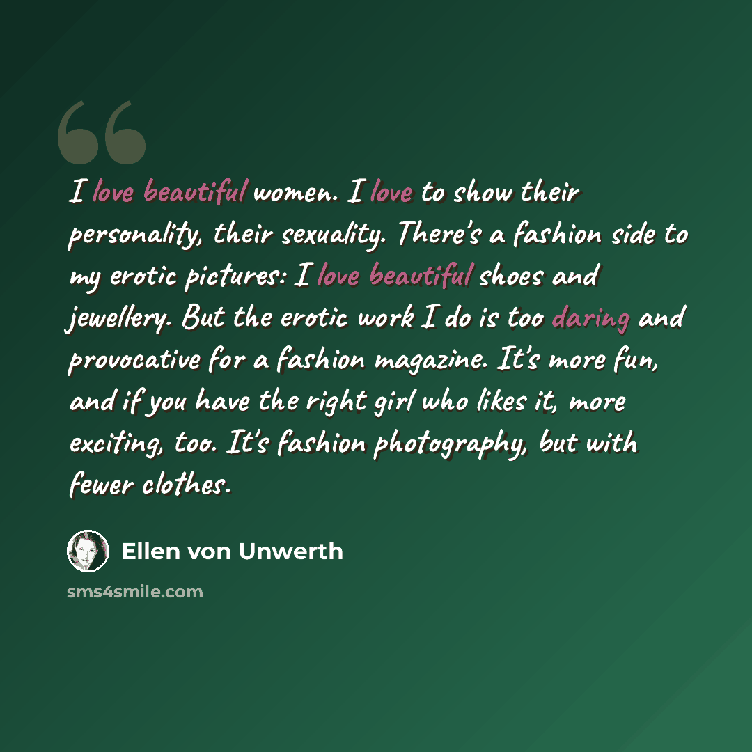 “I love beautiful women. I love to show their personality, their sexuality. There's a fashion side to my erotic pictures: I love beautiful shoes and jewellery. But the erotic work I do is too daring and provocative for a fashion magazine. It's more fun, and if you have the right girl who likes it…” quote by Ellen von Unwerth