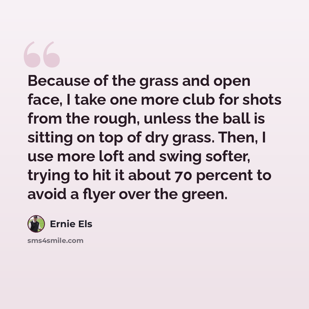 “Because of the grass and open face, I take one more club for shots from the rough, unless the ball is sitting on top of dry grass. Then, I use more loft and swing softer, trying to hit it about 70 percent to avoid a flyer over the green.” quote by Ernie Els