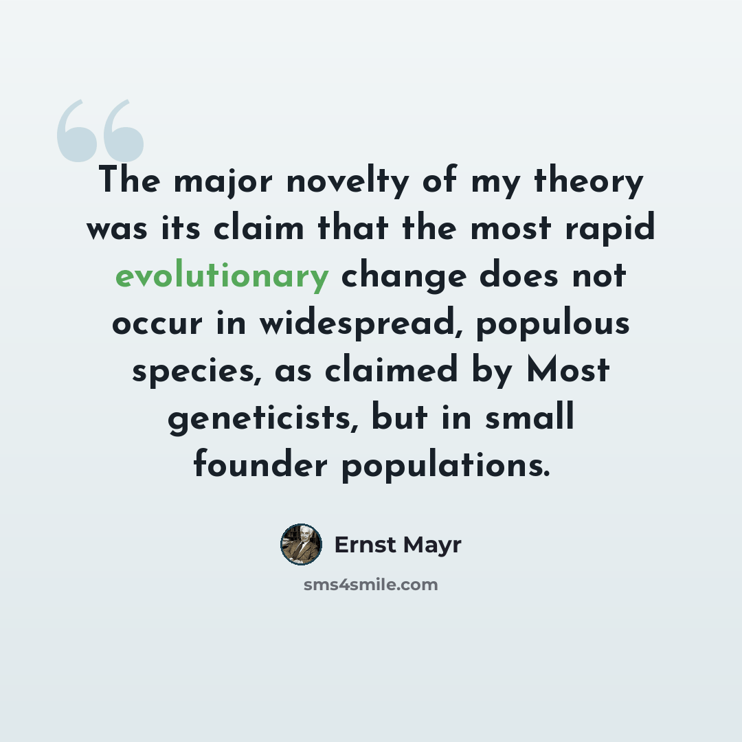 “The major novelty of my theory was its claim that the most rapid evolutionary change does not occur in widespread, populous species, as claimed by Most geneticists, but in small founder populations.” quote by Ernst Mayr