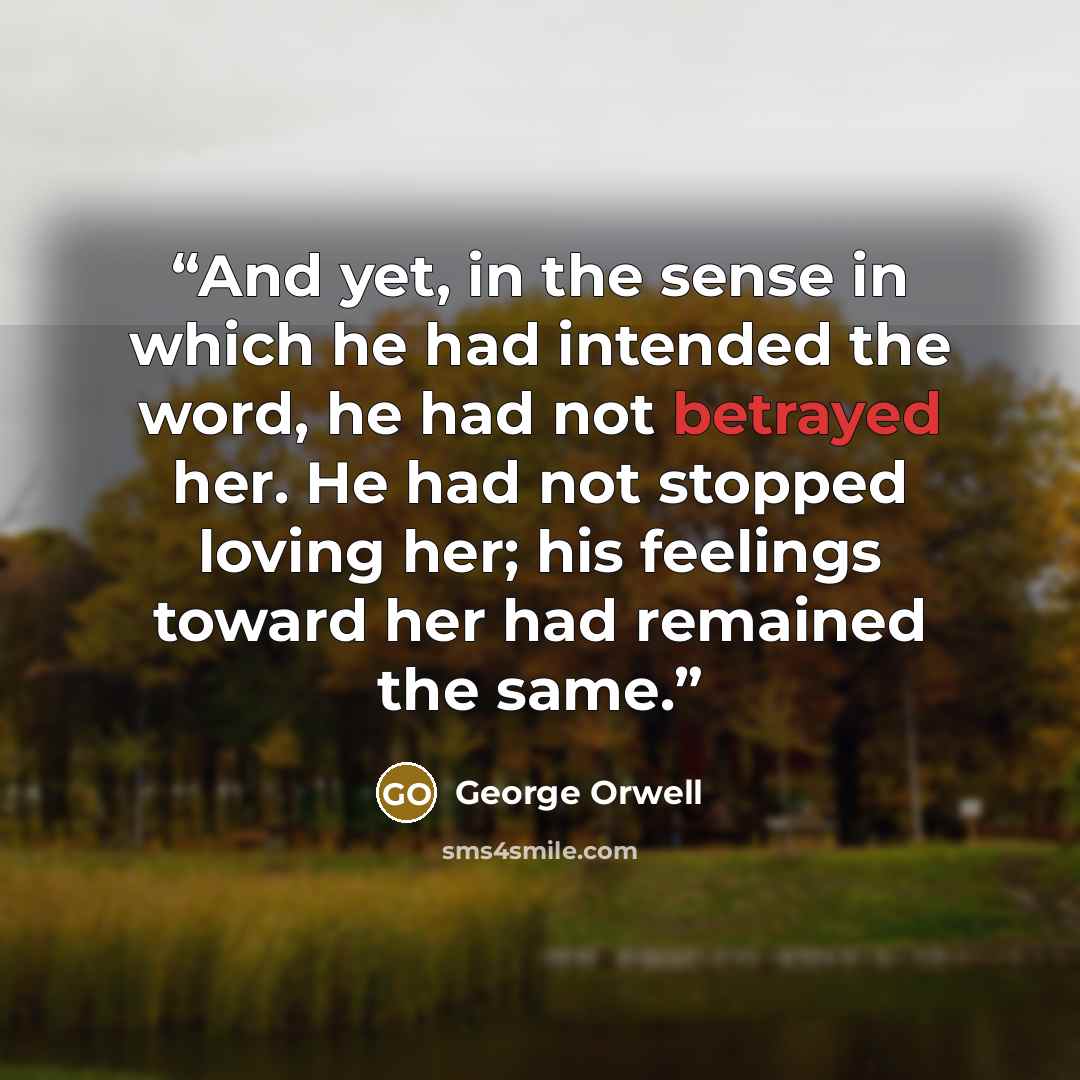 “And yet, in the sense in which he had intended the word, he had not betrayed her. He had not stopped loving her; his feelings toward her had remained the same.” quote by George Orwell