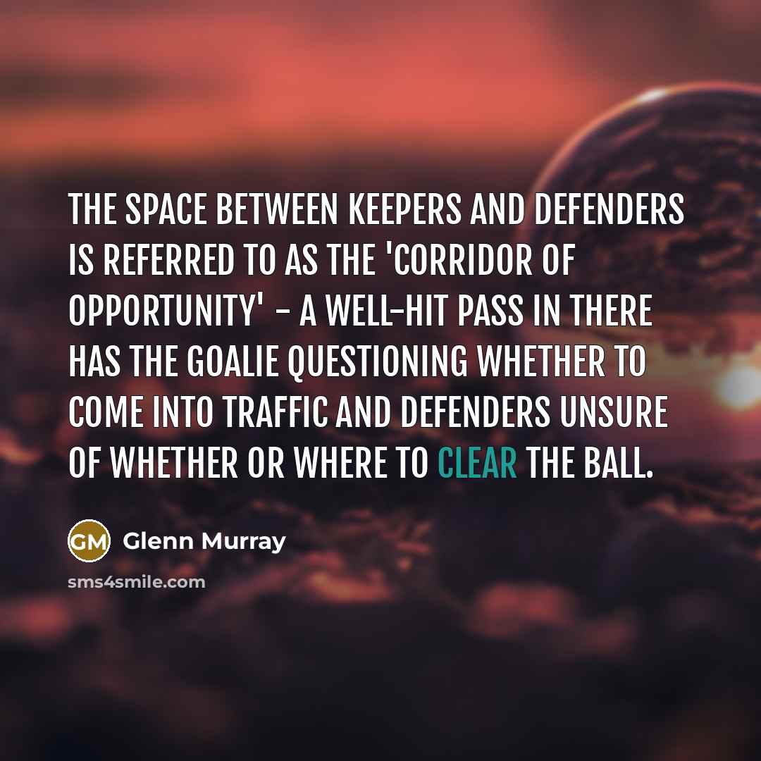 “The space between keepers and defenders is referred to as the 'corridor of opportunity' - a well-hit pass in there has the goalie questioning whether to come into traffic and defenders unsure of whether or where to clear the ball.” quote by Glenn Murray