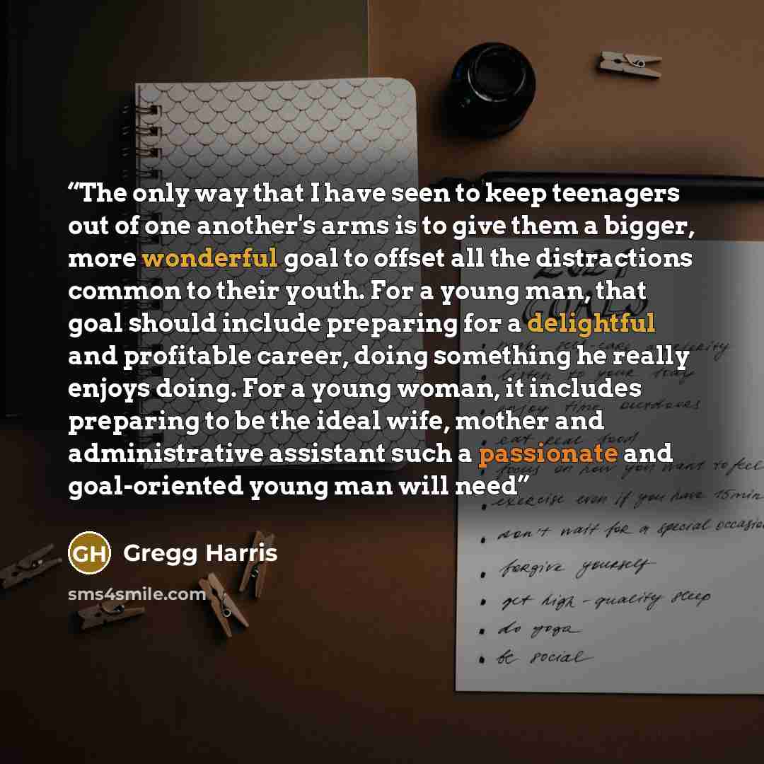 “The only way that I have seen to keep teenagers out of one another's arms is to give them a bigger, more wonderful goal to offset all the distractions common to their youth. For a young man, that goal should include preparing for a delightful and profitable career, doing something he really enjoys…” quote by Gregg Harris