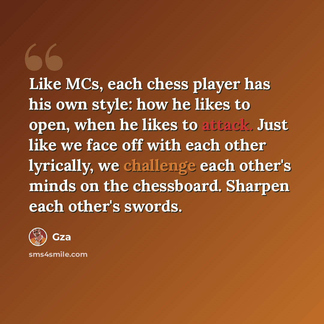 “Like MCs, each chess player has his own style: how he likes to open, when he likes to attack. Just like we face off with each other lyrically, we challenge each other's minds on the chessboard. Sharpen each other's swords.” quote by Gza