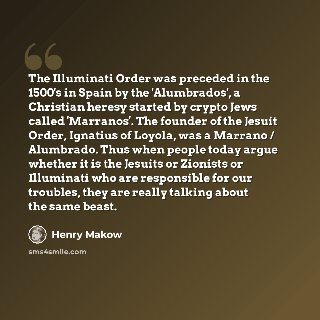 “The Illuminati Order was preceded in the 1500's in Spain by the 'Alumbrados', a Christian heresy started by crypto Jews called 'Marranos'. The founder of the Jesuit Order, Ignatius of Loyola, was a Marrano / Alumbrado. Thus when people today argue whether it is the Jesuits or Zionists or…” quote by Henry Makow