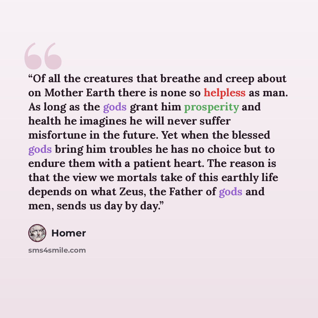 “Of all the creatures that breathe and creep about on Mother Earth there is none so helpless as man. As long as the gods grant him prosperity and health he imagines he will never suffer misfortune in the future. Yet when the blessed gods bring him troubles he has no choice but to endure them with a…” quote by Homer