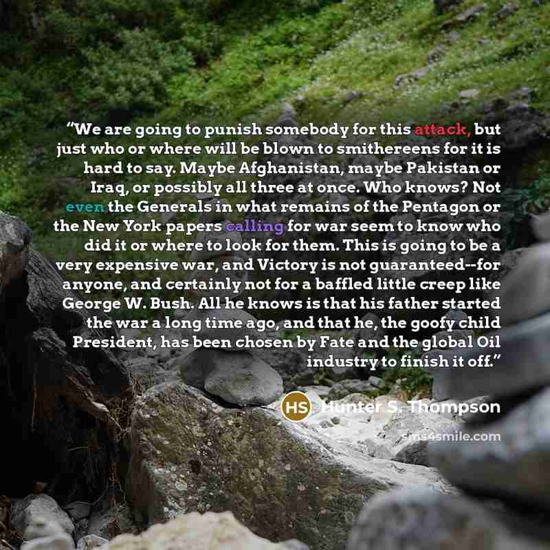 “We are going to punish somebody for this attack, but just who or where will be blown to smithereens for it is hard to say. Maybe Afghanistan, maybe Pakistan or Iraq, or possibly all three at once. Who knows? Not even the Generals in what remains of the Pentagon or the New York papers calling for…” quote by Hunter S. Thompson