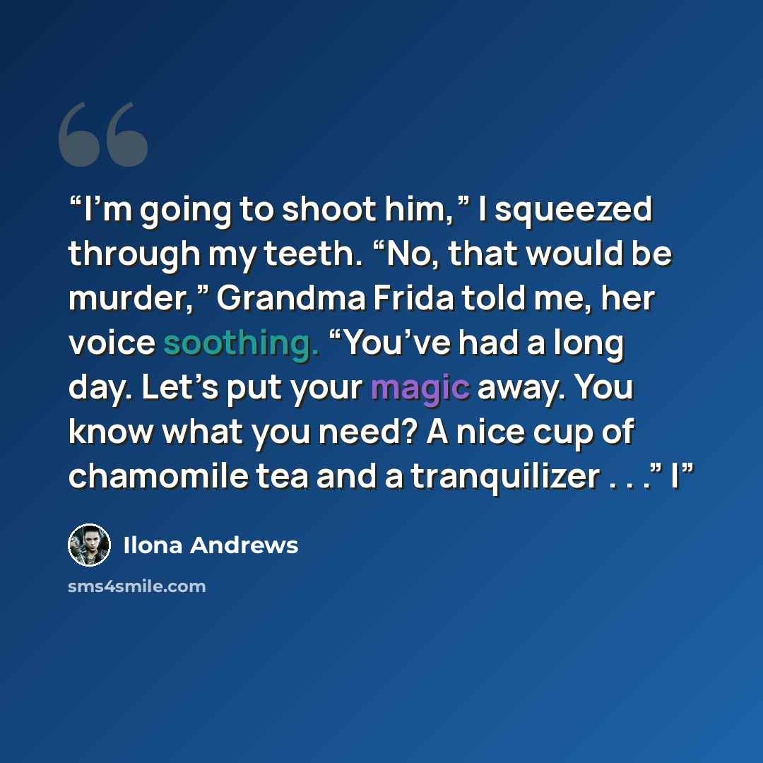 “I’m going to shoot him,” I squeezed through my teeth. “No, that would be murder,” Grandma Frida told me, her voice soothing. “You’ve had a long day. Let’s put your magic away. You know what you need? A nice cup of chamomile tea and a tranquilizer . . .” I” quote by Ilona Andrews