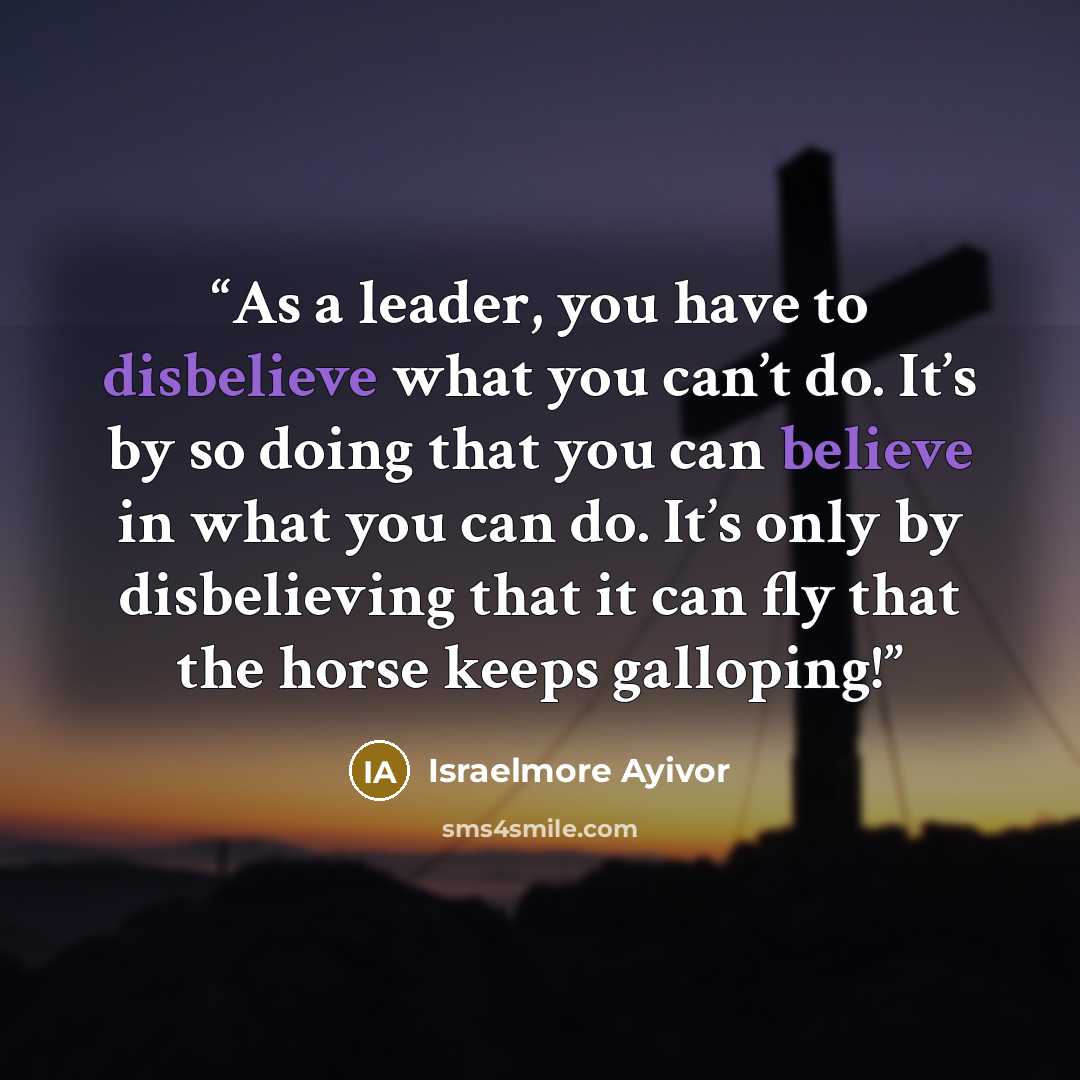 “As a leader, you have to disbelieve what you can’t do. It’s by so doing that you can believe in what you can do. It’s only by disbelieving that it can fly that the horse keeps galloping!” quote by Israelmore Ayivor