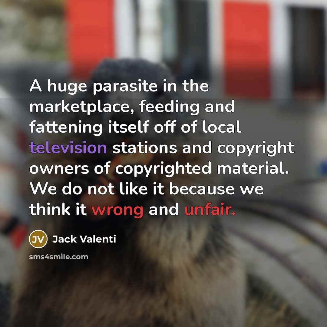 “A huge parasite in the marketplace, feeding and fattening itself off of local television stations and copyright owners of copyrighted material. We do not like it because we think it wrong and unfair.” quote by Jack Valenti