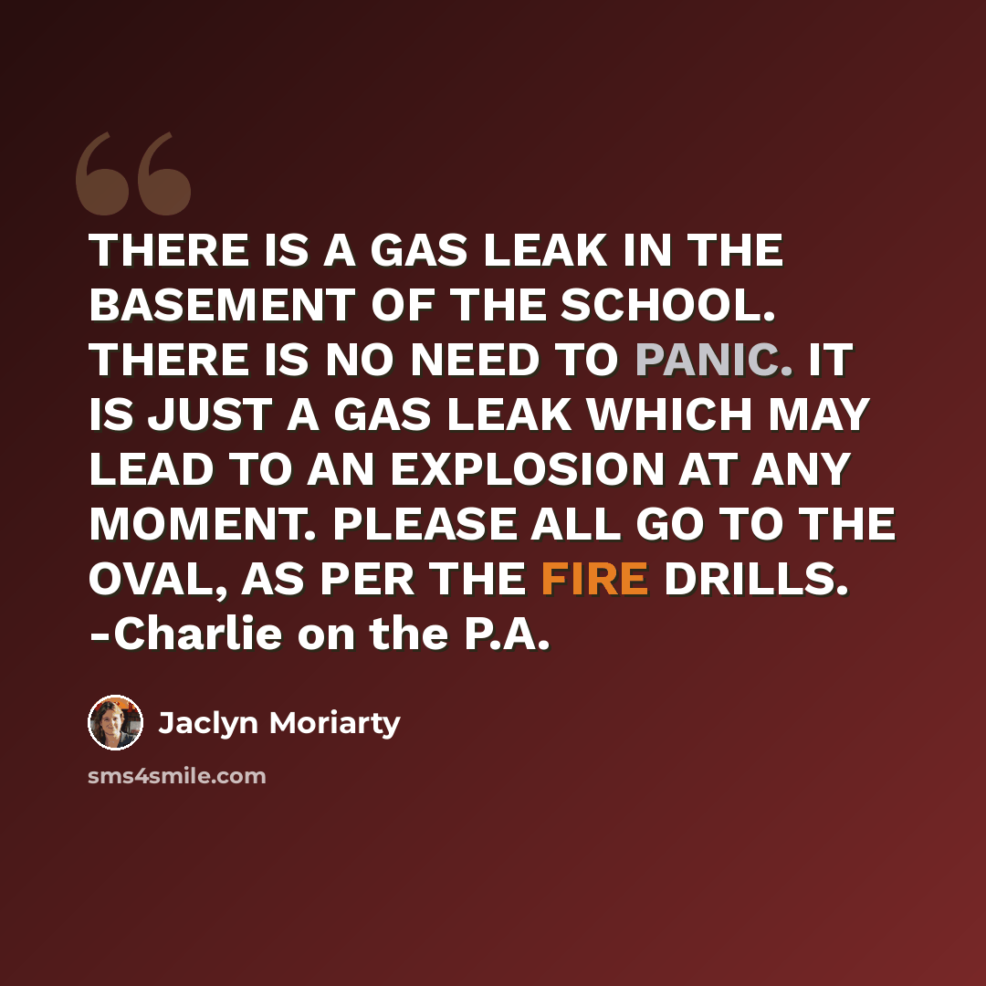 “THERE IS A GAS LEAK IN THE BASEMENT OF THE SCHOOL. THERE IS NO NEED TO PANIC. IT IS JUST A GAS LEAK WHICH MAY LEAD TO AN EXPLOSION AT ANY MOMENT. PLEASE ALL GO TO THE OVAL, AS PER THE FIRE DRILLS. -Charlie on the P.A.” quote by Jaclyn Moriarty