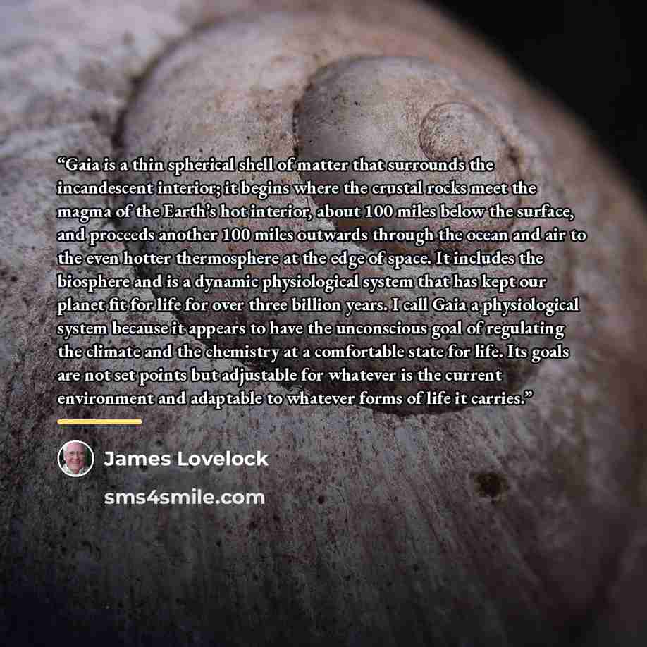 “Gaia is a thin spherical shell of matter that surrounds the incandescent interior; it begins where the crustal rocks meet the magma of the Earth’s hot interior, about 100 miles below the surface, and proceeds another 100 miles outwards through the ocean and air to the even hotter thermosphere at…” quote by James Lovelock