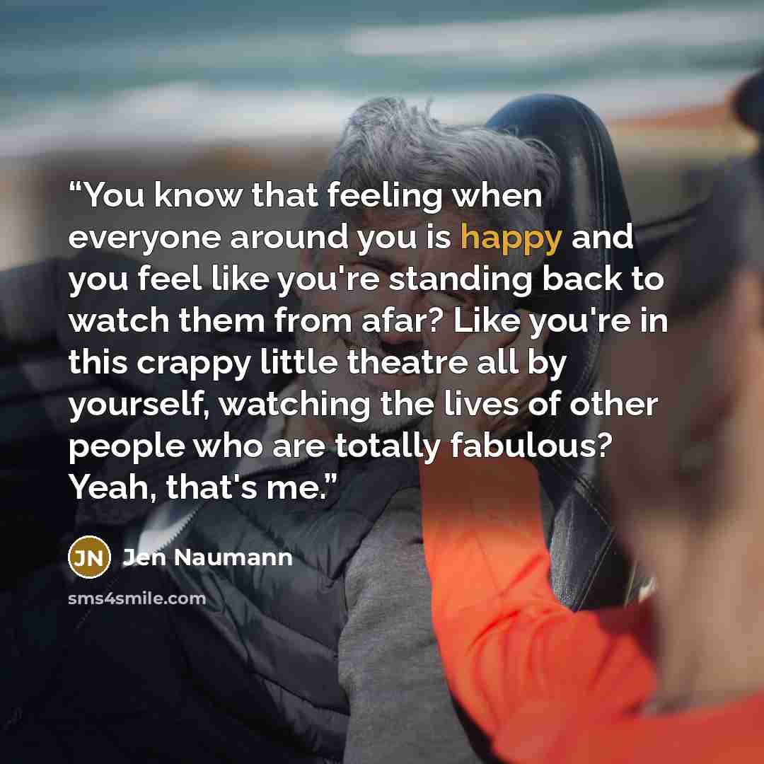 “You know that feeling when everyone around you is happy and you feel like you're standing back to watch them from afar? Like you're in this crappy little theatre all by yourself, watching the lives of other people who are totally fabulous? Yeah, that's me.” quote by Jen Naumann