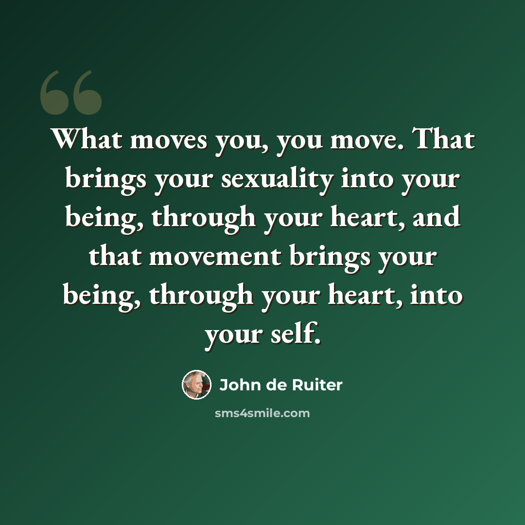 “What moves you, you move. That brings your sexuality into your being, through your heart, and that movement brings your being, through your heart, into your self.” quote by John de Ruiter