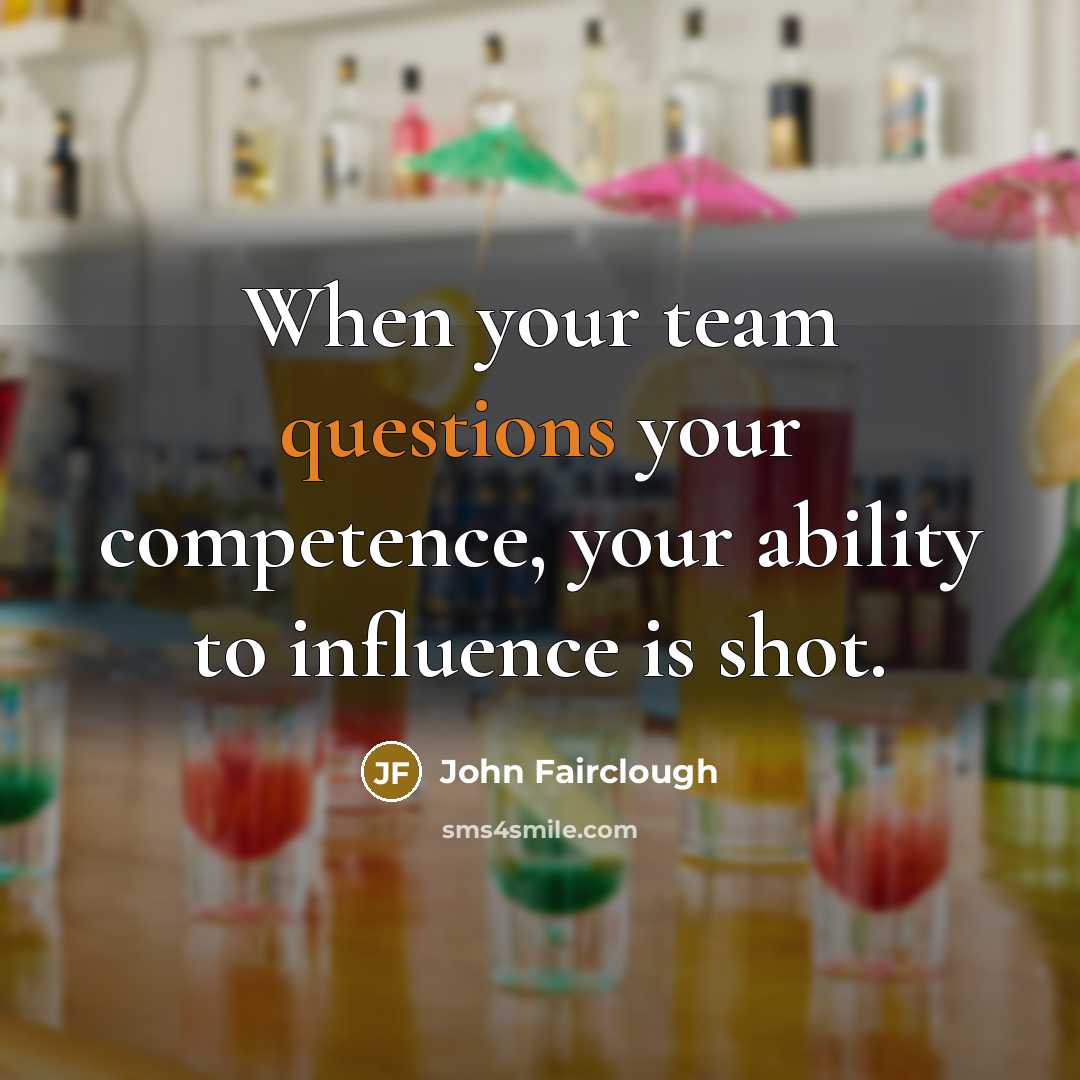 “When your team questions your competence, your ability to influence is shot.” quote by John Fairclough