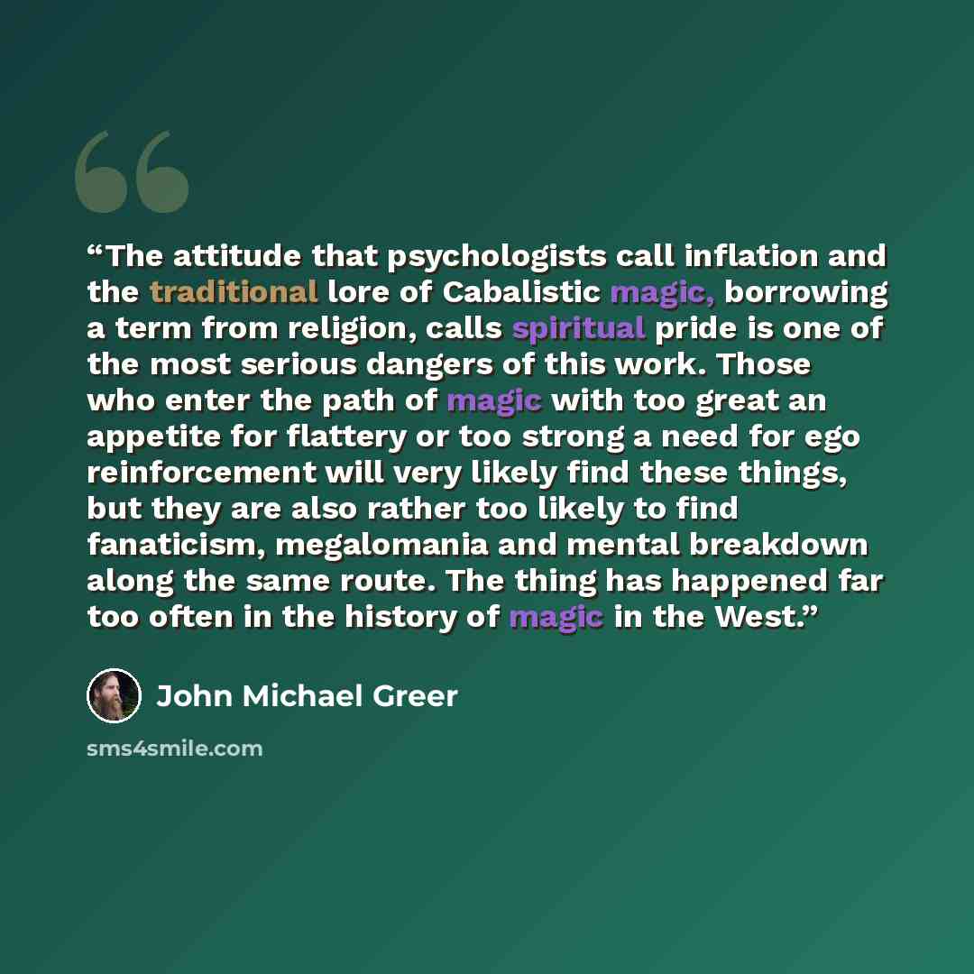 “The attitude that psychologists call inflation and the traditional lore of Cabalistic magic, borrowing a term from religion, calls spiritual pride is one of the most serious dangers of this work. Those who enter the path of magic with too great an appetite for flattery or too strong a need for ego…” quote by John Michael Greer