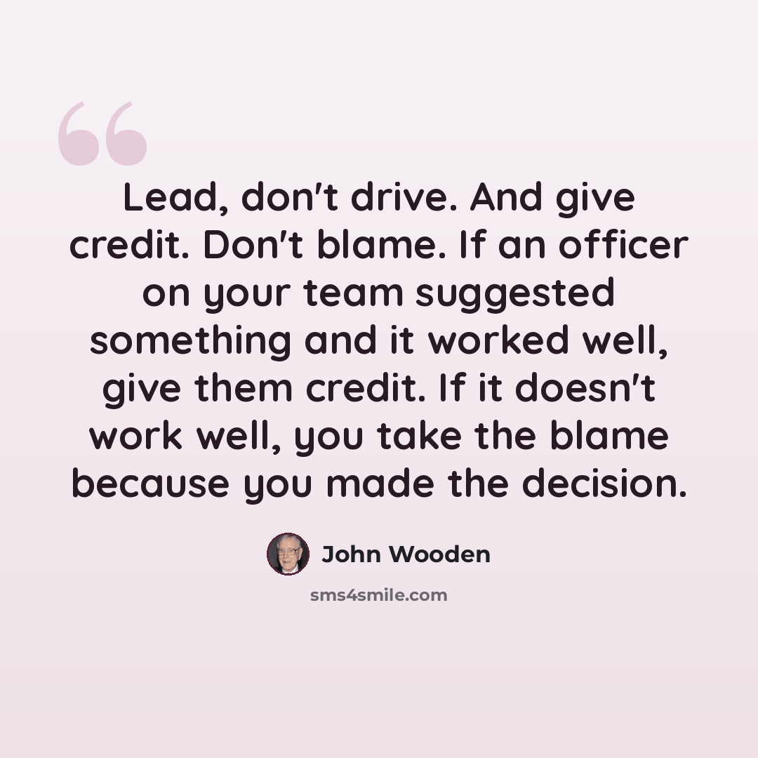 “Lead, don't drive. And give credit. Don't blame. If an officer on your team suggested something and it worked well, give them credit. If it doesn't work well, you take the blame because you made the decision.” quote by John Wooden