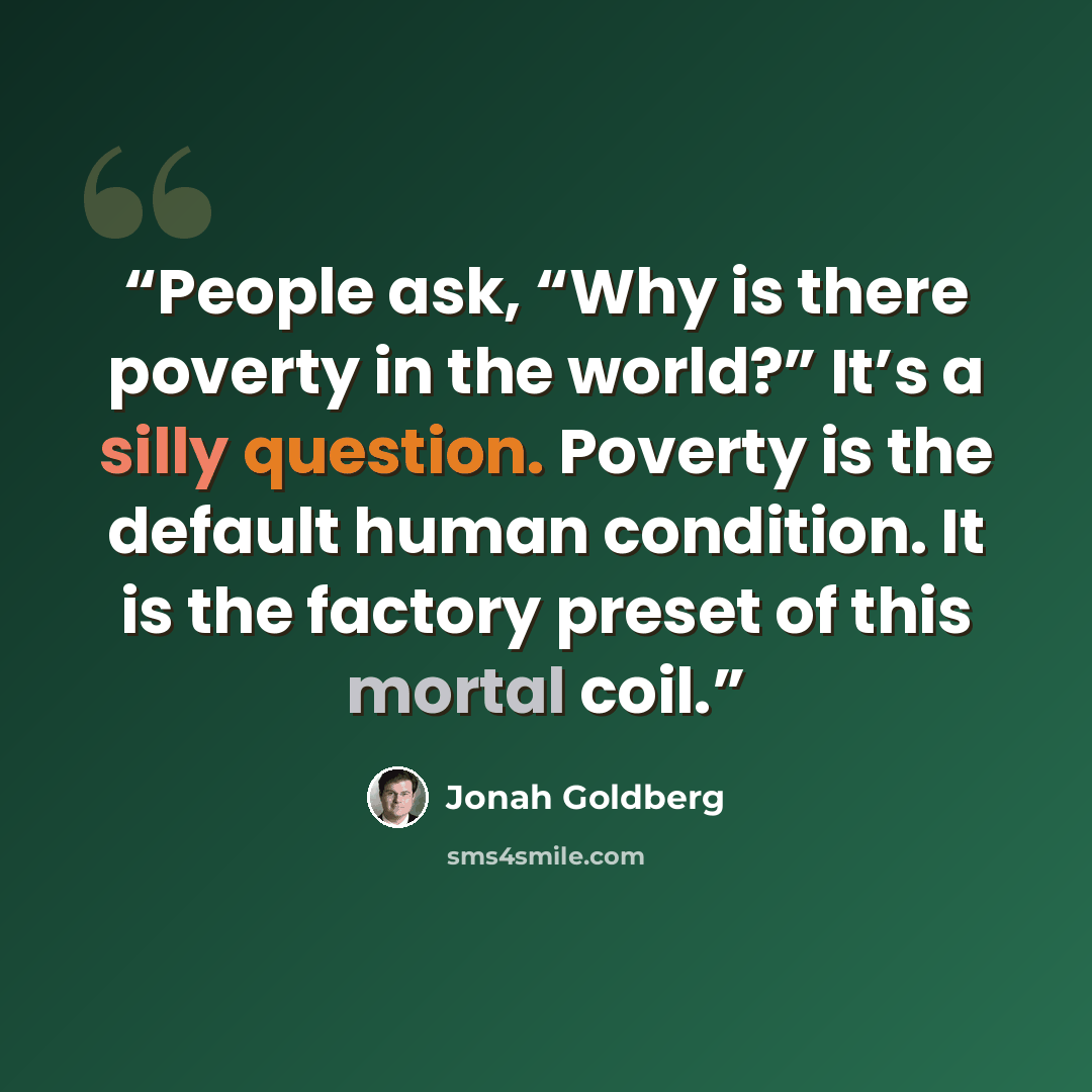 “People ask, “Why is there poverty in the world?” It’s a silly question. Poverty is the default human condition. It is the factory preset of this mortal coil.” quote by Jonah Goldberg