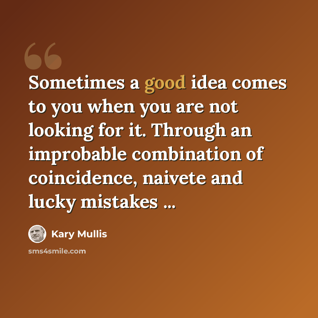 “Sometimes a good idea comes to you when you are not looking for it. Through an improbable combination of coincidence, naivete and lucky mistakes ...” quote by Kary Mullis