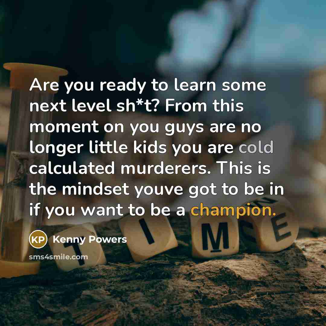 “Are you ready to learn some next level sh*t? From this moment on you guys are no longer little kids you are cold calculated murderers. This is the mindset youve got to be in if you want to be a champion.” quote by Kenny Powers