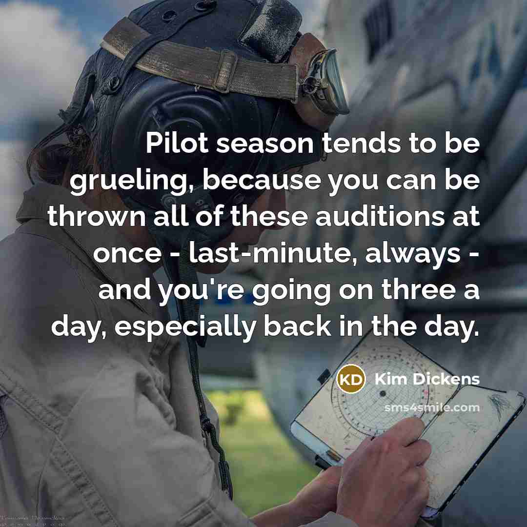 “Pilot season tends to be grueling, because you can be thrown all of these auditions at once - last-minute, always - and you're going on three a day, especially back in the day.” quote by Kim Dickens