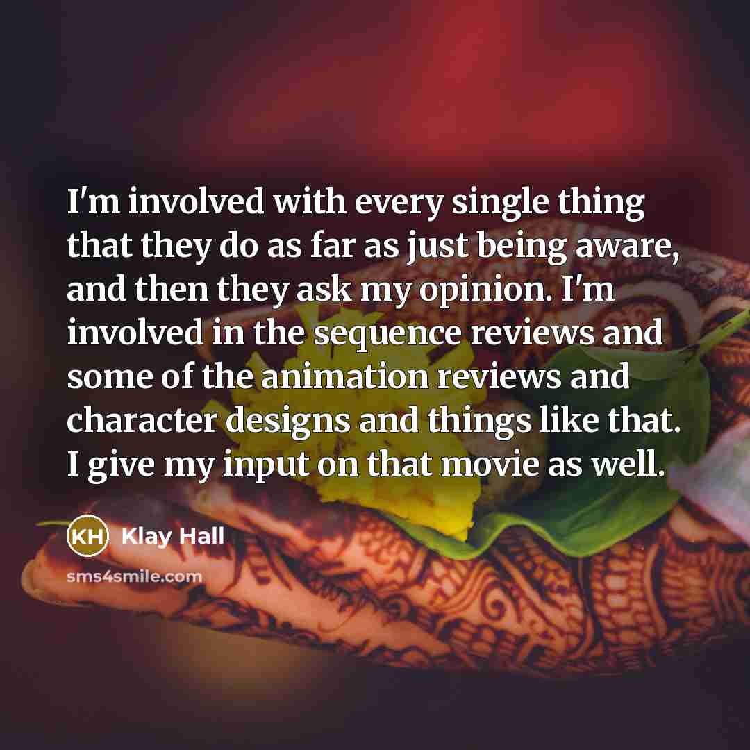 “I'm involved with every single thing that they do as far as just being aware, and then they ask my opinion. I'm involved in the sequence reviews and some of the animation reviews and character designs and things like that. I give my input on that movie as well.” quote by Klay Hall