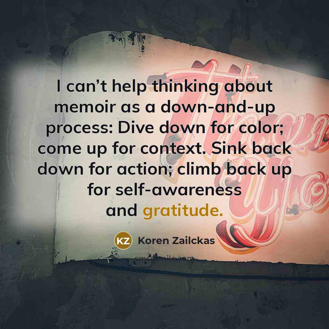 “I can’t help thinking about memoir as a down-and-up process: Dive down for color; come up for context. Sink back down for action; climb back up for self-awareness and gratitude.” quote by Koren Zailckas