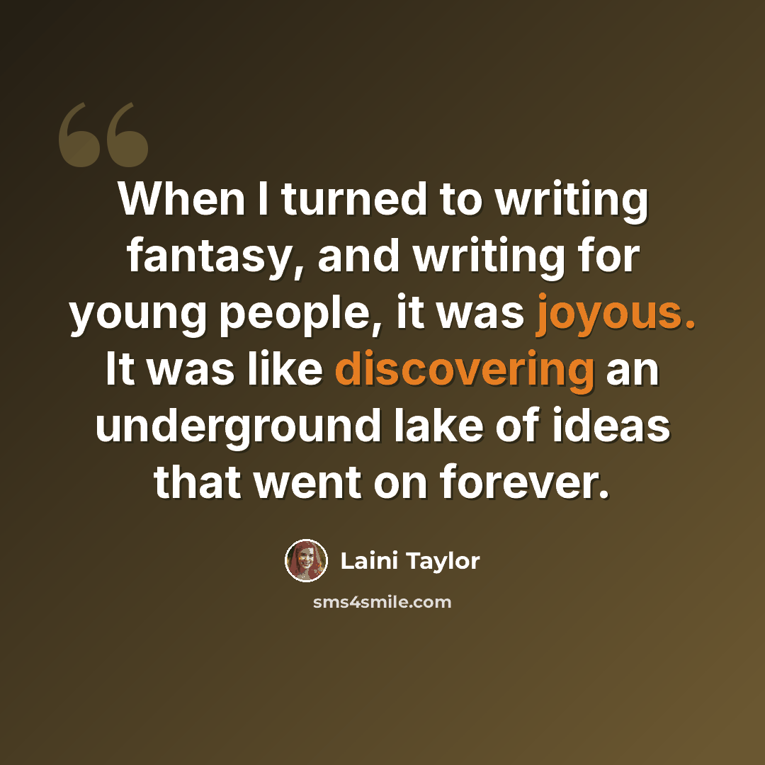 “When I turned to writing fantasy, and writing for young people, it was joyous. It was like discovering an underground lake of ideas that went on forever.” quote by Laini Taylor