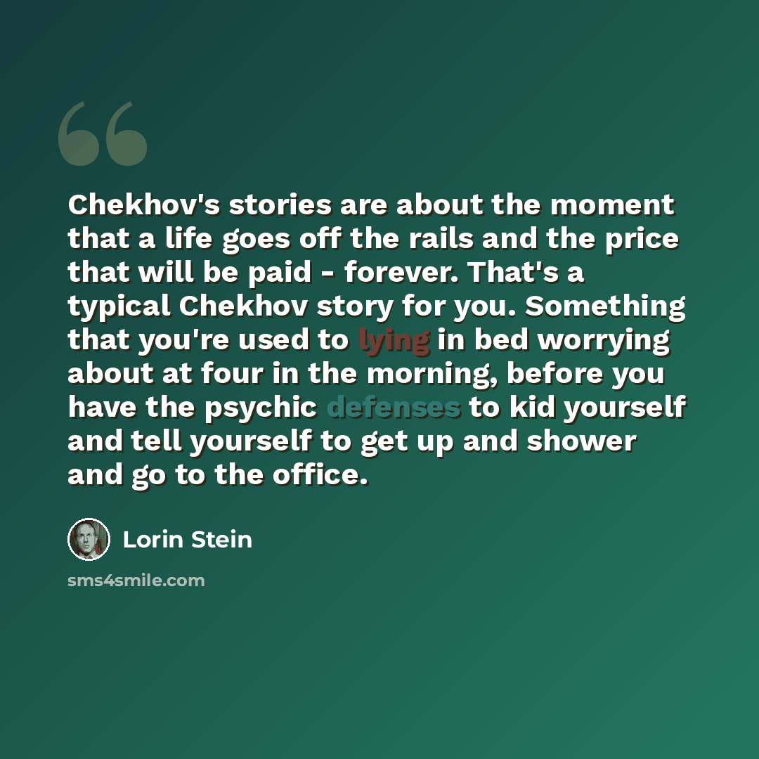 “Chekhov's stories are about the moment that a life goes off the rails and the price that will be paid - forever. That's a typical Chekhov story for you. Something that you're used to lying in bed worrying about at four in the morning, before you have the psychic defenses to kid yourself and tell…” quote by Lorin Stein