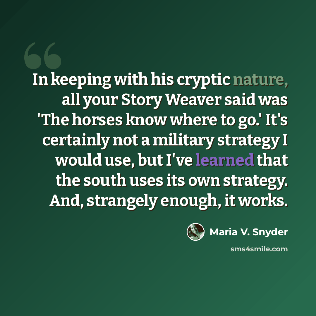 “In keeping with his cryptic nature, all your Story Weaver said was 'The horses know where to go.' It's certainly not a military strategy I would use, but I've learned that the south uses its own strategy. And, strangely enough, it works.” quote by Maria V. Snyder