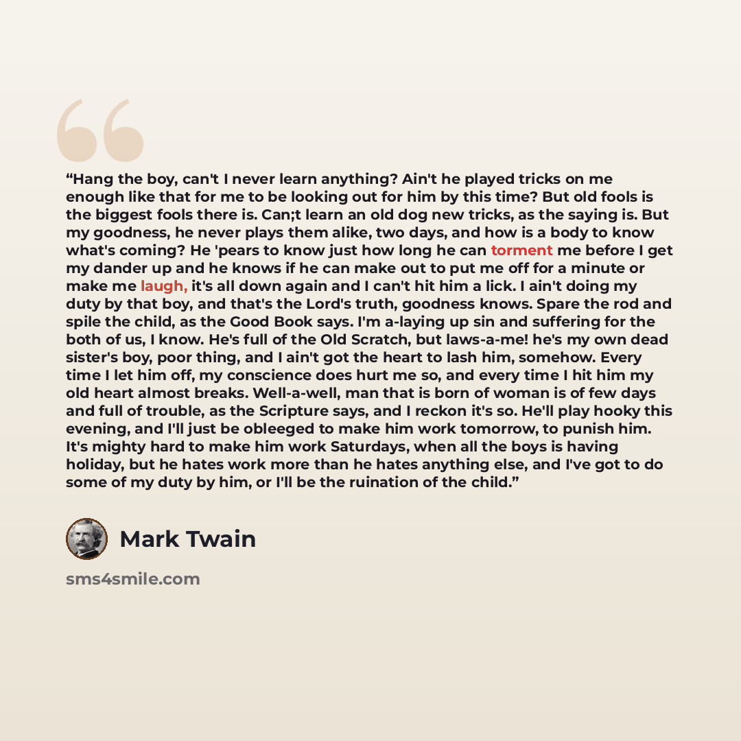 “Hang the boy, can't I never learn anything? Ain't he played tricks on me enough like that for me to be looking out for him by this time? But old fools is the biggest fools there is. Can;t learn an old dog new tricks, as the saying is. But my goodness, he never plays them alike, two days, and how…” quote by Mark Twain