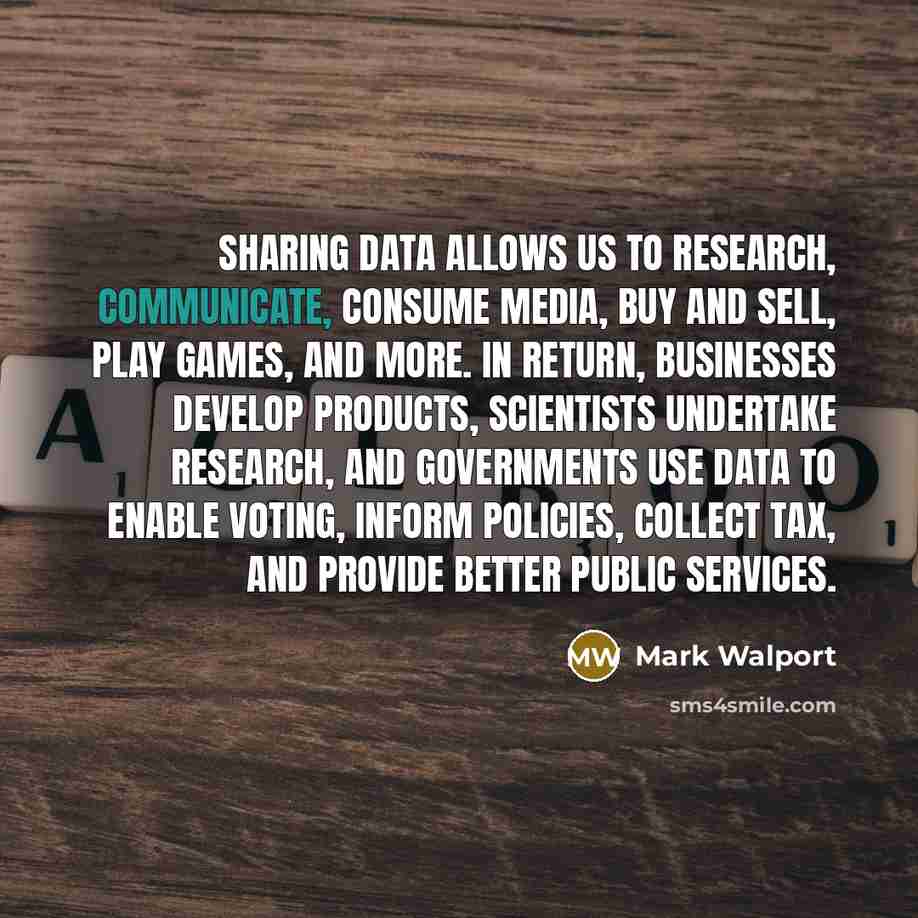 “Sharing data allows us to research, communicate, consume media, buy and sell, play games, and more. In return, businesses develop products, scientists undertake research, and governments use data to enable voting, inform policies, collect tax, and provide better public services.” quote by Mark Walport