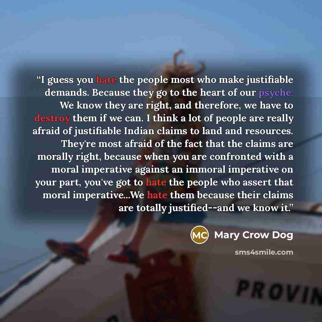 “I guess you hate the people most who make justifiable demands. Because they go to the heart of our psyche. We know they are right, and therefore, we have to destroy them if we can. I think a lot of people are really afraid of justifiable Indian claims to land and resources. They're most afraid of…” quote by Mary Crow Dog