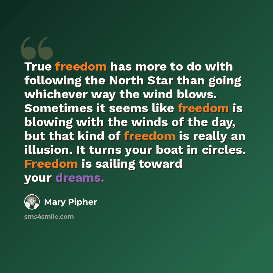 “True freedom has more to do with following the North Star than going whichever way the wind blows. Sometimes it seems like freedom is blowing with the winds of the day, but that kind of freedom is really an illusion. It turns your boat in circles. Freedom is sailing toward your dreams.” quote by Mary Pipher