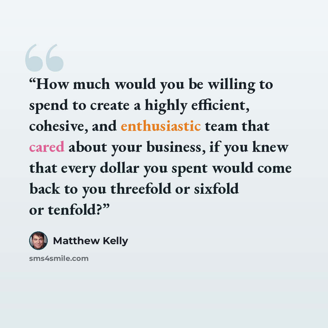 “How much would you be willing to spend to create a highly efficient, cohesive, and enthusiastic team that cared about your business, if you knew that every dollar you spent would come back to you threefold or sixfold or tenfold?” quote by Matthew Kelly
