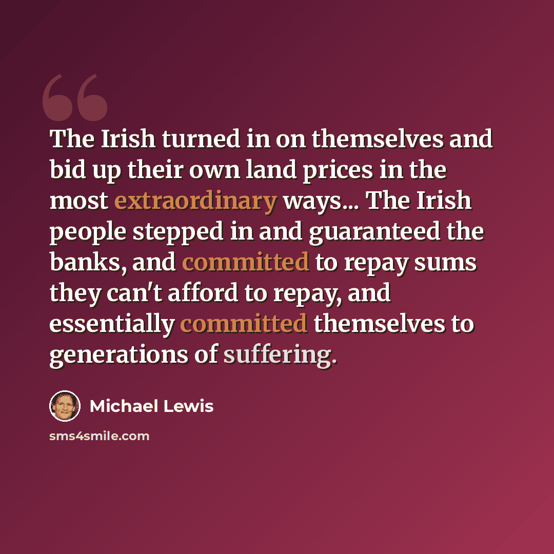 “The Irish turned in on themselves and bid up their own land prices in the most extraordinary ways... The Irish people stepped in and guaranteed the banks, and committed to repay sums they can't afford to repay, and essentially committed themselves to generations of suffering.” quote by Michael Lewis