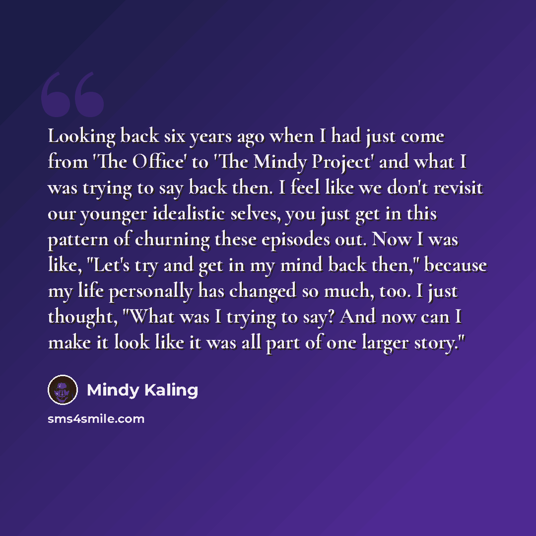 “Looking back six years ago when I had just come from 'The Office' to 'The Mindy Project' and what I was trying to say back then. I feel like we don't revisit our younger idealistic selves, you just get in this pattern of churning these episodes out. Now I was like, "Let's try and get in my mind…” quote by Mindy Kaling
