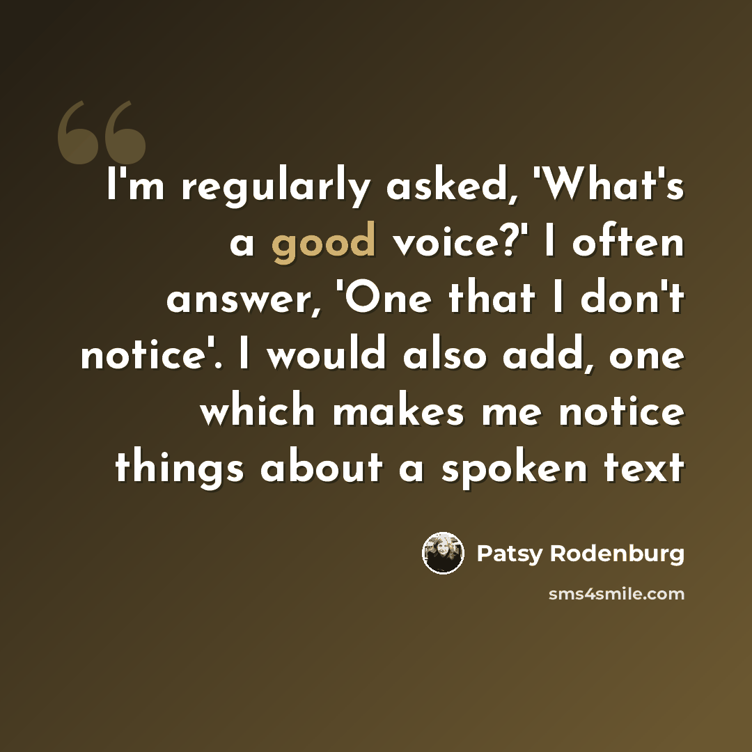 “I'm regularly asked, 'What's a good voice?' I often answer, 'One that I don't notice'. I would also add, one which makes me notice things about a spoken text” quote by Patsy Rodenburg