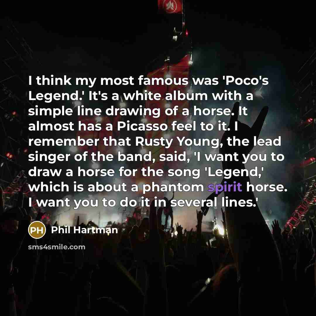 “I think my most famous was 'Poco's Legend.' It's a white album with a simple line drawing of a horse. It almost has a Picasso feel to it. I remember that Rusty Young, the lead singer of the band, said, 'I want you to draw a horse for the song 'Legend,' which is about a phantom spirit horse. I want…” quote by Phil Hartman