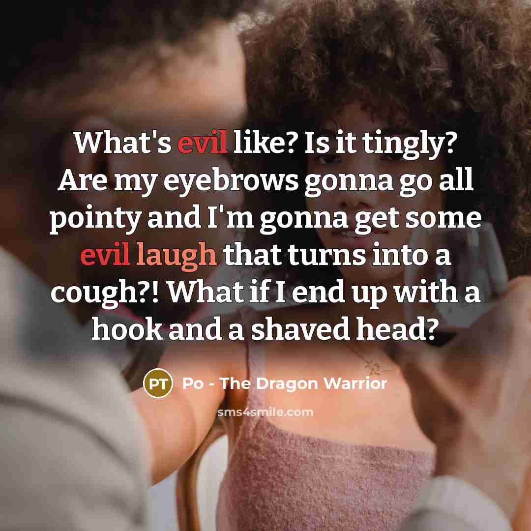 “What's evil like? Is it tingly? Are my eyebrows gonna go all pointy and I'm gonna get some evil laugh that turns into a cough?! What if I end up with a hook and a shaved head?” quote by Po - The Dragon Warrior