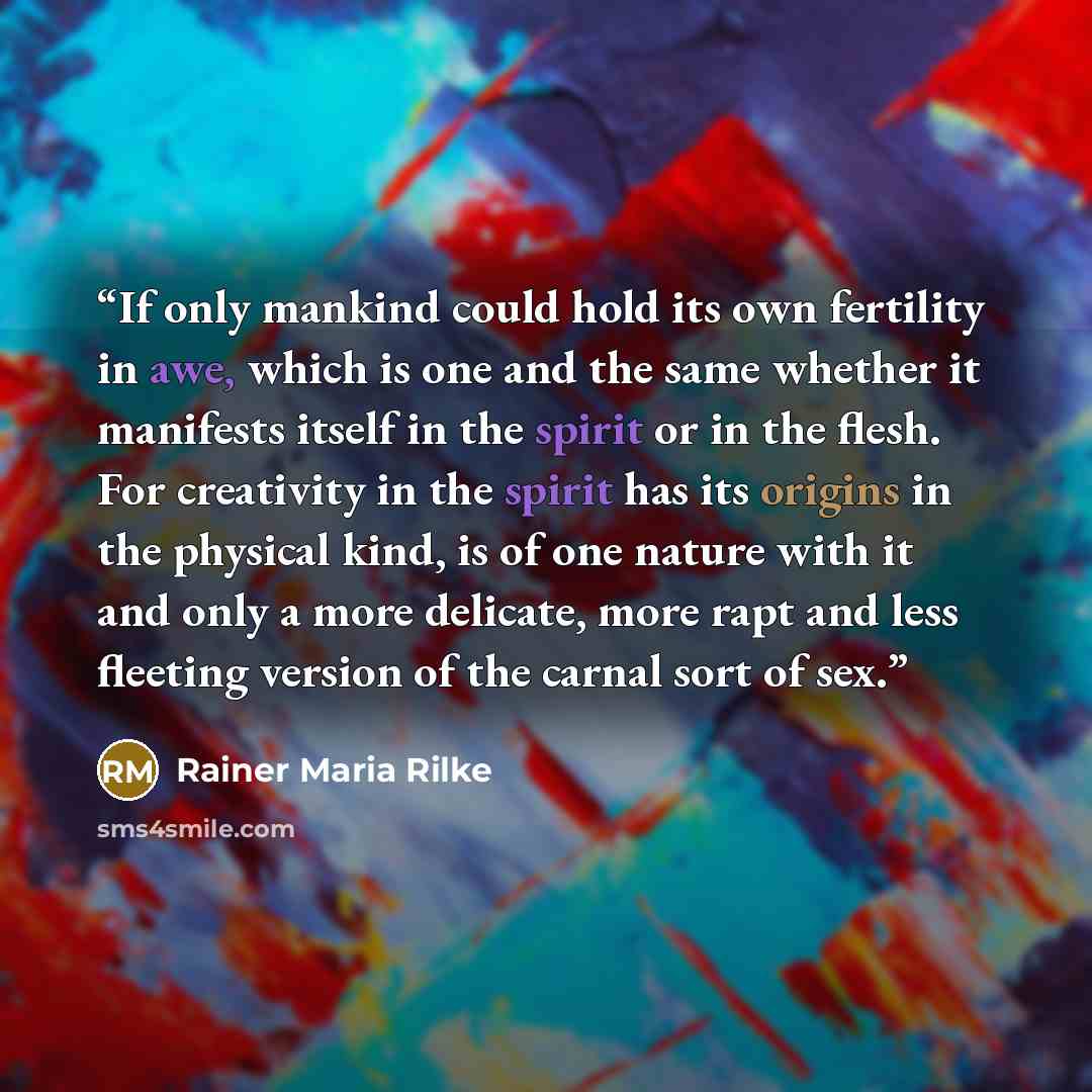“If only mankind could hold its own fertility in awe, which is one and the same whether it manifests itself in the spirit or in the flesh. For creativity in the spirit has its origins in the physical kind, is of one nature with it and only a more delicate, more rapt and less fleeting version of the…” quote by Rainer Maria Rilke