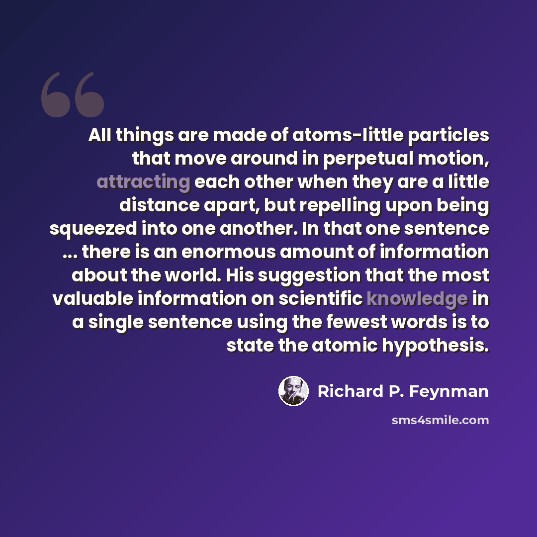 “All things are made of atoms-little particles that move around in perpetual motion, attracting each other when they are a little distance apart, but repelling upon being squeezed into one another. In that one sentence ... there is an enormous amount of information about the world. His suggestion…” quote by Richard P. Feynman