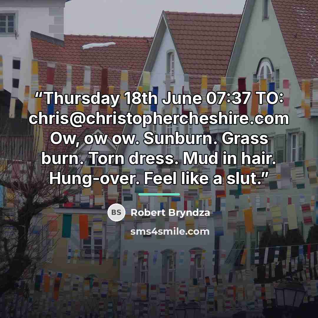 “Thursday 18th June 07:37 TO: chris@christophercheshire.com Ow, ow ow. Sunburn. Grass burn. Torn dress. Mud in hair. Hung-over. Feel like a slut.” quote by Robert Bryndza